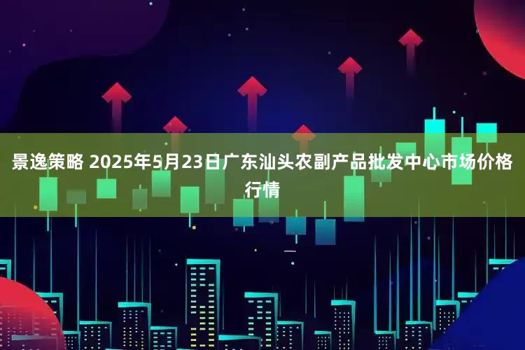 景逸策略 2025年5月23日广东汕头农副产品批发中心市场价格行情