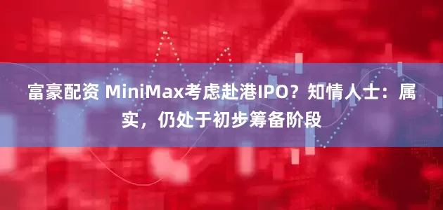 富豪配资 MiniMax考虑赴港IPO？知情人士：属实，仍处于初步筹备阶段