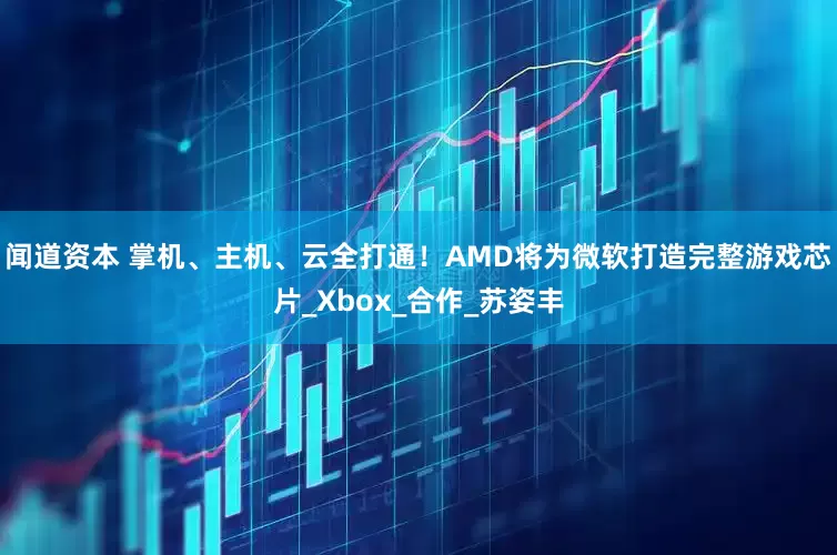 闻道资本 掌机、主机、云全打通！AMD将为微软打造完整游戏芯片_Xbox_合作_苏姿丰