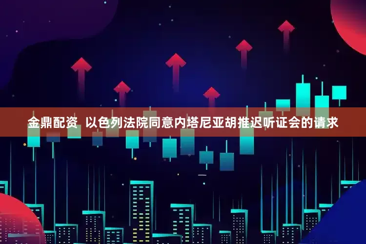 金鼎配资  以色列法院同意内塔尼亚胡推迟听证会的请求
