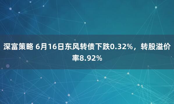 深富策略 6月16日东风转债下跌0.32%，转股溢价率8.92%
