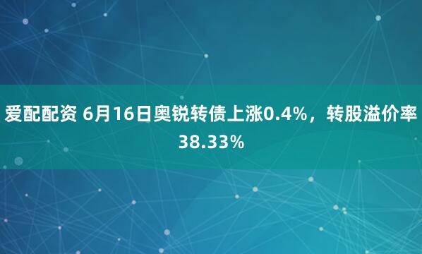 爱配配资 6月16日奥锐转债上涨0.4%，转股溢价率38.33%