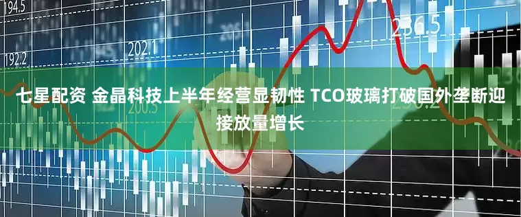 七星配资 金晶科技上半年经营显韧性 TCO玻璃打破国外垄断迎接放量增长