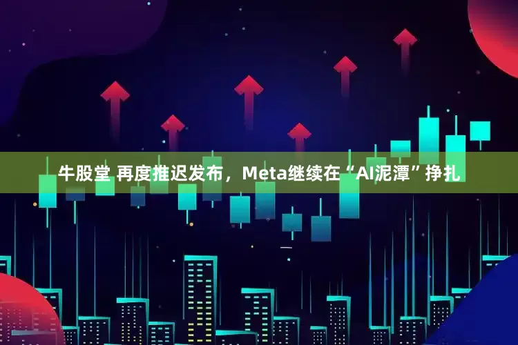 牛股堂 再度推迟发布，Meta继续在“AI泥潭”挣扎
